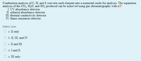 Combustion analysis of C, H, and S converts each element into a nonmetal oxide for analysis. The separation
analysis of the CO2, H2O, and SO2 produced can be achieved using gas chromatography with a
Í. UV absorbance detector.
II. infrared absorbance detector.
III. thermal conductivity detector.
IV. flame ionization detector.
Select one:
О . II only
O b. II, III, and IV
O c. II and III
O d. I and II
О е. Ш only
