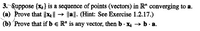 3. Suppose {x2} is a sequence of points (vectors) in R" converging to a.
(a) Prove that |xell → la||. (Hint: See Exercise 1.2.17.)
(b) 'Prove that if b e R* is any vector, then b - X + b.· a.
