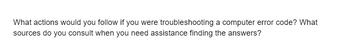 What actions would you follow if you were troubleshooting a computer error code? What
sources do you consult when you need assistance finding the answers?