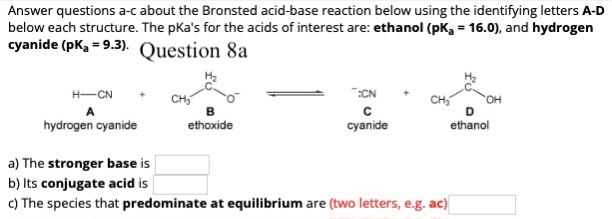 Answer questions a-c about the Bronsted acid-base reaction below using the identifying letters A-D
below each structure. The pka's for the acids of interest are: ethanol (pK₂ = 16.0), and hydrogen
cyanide (pK₂=9.3). Question 8a
H-CN
hydrogen cyanide
B
ethoxide
:CN
с
cyanide
a) The stronger base is
b) Its conjugate acid is
c) The species that predominate at equilibrium are (two letters, e.g. ac)
D
ethanol