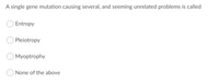A single gene mutation causing several, and seeming unrelated problems is called
Entropy
Pleiotropy
Myoptrophy
None of the above
