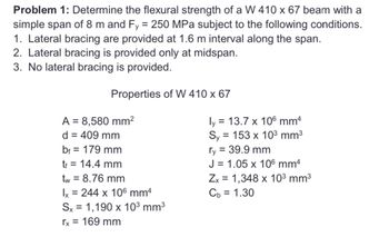 Problem 1: Determine the flexural strength of a W 410 x 67 beam with a
simple span of 8 m and Fy = 250 MPa subject to the following conditions.
1. Lateral bracing are provided at 1.6 m interval along the span.
2. Lateral bracing is provided only at midspan.
3. No lateral bracing is provided.
Properties of W 410 x 67
A = 8,580 mm²
d = 409 mm
bf = 179 mm
tf = 14.4 mm
tw = 8.76 mm
Ix = 244 x 106 mm4
Sx = 1,190 x 10³ mm³
rx = 169 mm
ly = 13.7 x 106 mm4
Sy = 153 x 10³ mm³
ry = 39.9 mm
J = 1.05 x 106 mmª
Zx = 1,348 x 10³ mm³
Cb = 1.30