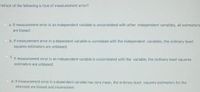 Which of the following is true of measurement error?
a meanurement enor in an independent variable is uncorrelated with other independent variables, all estimators
are biased.
b.it measurement error in a dependent variable is comelated with the independent variables, the ordinary least
squares estimators are unbiased
C It measurement error in an independent varlable is uncorrelated with the variable, the ordinary least squares
estimators are unblased.
a.if measurement error in a dependent varlable has zera mean, the ordinary least squares estimators for the
intercept are biased and inconsistent.
