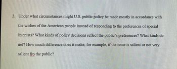 2. Under what circumstances might U.S. public policy be made mostly in accordance with
the wishes of the American people instead of responding to the preferences of special
interests? What kinds of policy decisions reflect the public's preferences? What kinds do
not? How much difference does it make, for example, if the issue is salient or not very
salient fro the public?