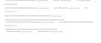 July 29, Patrick would debit the following account: type your answer...
(2) Use the net method
(a) On June 3, Patrick would debit the following account: type your answer...
type your answer...
type your answer...
dit: type your answer...
(b) On June 12, Patrick would debit Cash and Credit Accounts Receivable for: $ type your answer...
(c) Prepare the journal entry under, assuming that Chester Company did not remit payment until July 29.
On July 29, Patrick would debt Cash for the following amount: $ type your answer...
and credit the account: type your answer...
(d) What additional account and dollar amount would be used in the journal entry above (c)?
Additional account used: type your answer...
Tor: > type your answer...
would be credited for: $ type your answer...
for $
and credit Accounts Receivable for the following amount: $