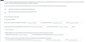 On June 3, Patrick Company sold merchandise to Chester Company having a sale price of $5,200 with terms of 4/10, n/60, f.o.b. shipping point. On June 12, the Patrick
company received a check for the balance due from Chester Company.
Prepare journal entries on the Patrick Company books to record all the events noted above under each of the following situations.
(1)
(2)
Sales and receivables are entered at gross selling price.
Sales and receivables are entered at net of cash discounts.
Answer: Please fill in the blank
(1) Use Gross Method:
(a) On June 3: Patrick would debit the account: type your answer...
and credit the account: type your answer...
(b) On June 12: Patrick would debit the Cash Account for: $ type your answer...
type your answer...
and credit the account: type your answer...
(c) What additional account would be used in the above journal entry (b), and for what dollar amount?
Additional Account used: type your answer...
would be debited for the following amount: $ type your answer...
(d) Prepare the journal entry, assuming that Chester Company did not remit payment until July 29.
On July 29, Patrick would debit the following account: type your answer...
for: $ type your answer...
and credit: type your answer...
for: $
for: $ type your answer...