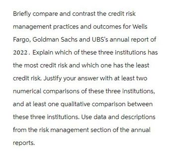 Briefly compare and contrast the credit risk
management practices and outcomes for Wells
Fargo, Goldman Sachs and UBS's annual report of
2022. Explain which of these three institutions has
the most credit risk and which one has the least
credit risk. Justify your answer with at least two
numerical comparisons of these three institutions,
and at least one qualitative comparison between
these three institutions. Use data and descriptions
from the risk management section of the annual
reports.