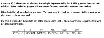 Compute E(U), the expected winnings for a single chip dropped in slot 5. This question does not use
minitab. Refer to the last page of this document for an example that we went over in class.
(Use the table below to find your answer. You may want to consider typing our a table in your word
document to show your work)
If a chip is dropped in the middle slot of the Plinko board (slot 5), the amount won, U, has the following
probability distribution:
u
0
100
500
1000
10000
| P(U = u) | 396/1024 33/1024 116/1024 248/1024 231/1024