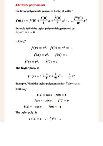 4.8 Taylor polynomials
the taylor polynomials generated by f(x) at x=0 is ..
F(0)
fn(x) = f(0) +
ƒ(0)
-x+
1!
-x² +......
fn(0)
-xn
2!
n!
Example //find the taylor polynomials generated by
f(x)=ex at x = 0
soltion//
f(x) = ex. f(0) = eº = 1
f(x) = ex.
F(0) = 1
F(x) = ex. 7(0) = 1
The taylor poly. is
1
1
1
1! 2!
+.
-xn
n!
fn(x) =1+=x+
Example//find the taylor polynomials for f(x)= cos x.
Soltion//
f(x)cos x. f(0) = 1
f(x) = -sinx.
F(0) = 0
F(x)
== COS X.
F(0) = -1
The taylor poly. is
fn(x) = 1+0-12x²+.....