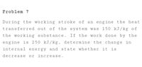 Problem 7
During the working stroke of an engine the heat
transferred out of the system was 150 kJ/kg of
the working substance. If the work done by the
engine is 250 kJ/kg, determine the change in
internal energy and state whether it is
decrease or increase.
