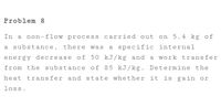 Problem 8
In a non-flow process carried out on 5.4 kg of
a substance, there was a specific internal
energy decrease of 50 kJ/kg and a work transfer
from the substance of 85 kJ/kg. Determine the
heat
transfer and state whether it is gain or
loss.
