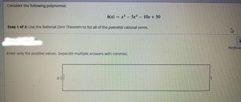 Consider the following polynomial.
Step 1 of 2: Use the Rational Zero Theorem to list all of the potential rational zeros.
4P
h(x) = x³ – 5x² 10x + 50
−
Enter only the positive values. Separate multiple answers with commas.
+1
4
Keyboa
