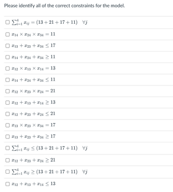 Please identify all of the correct constraints for the model.
ΟΣ=1&i
U
Π
U
Π
Π
Π
=
Π
(13 + 21 + 17 + 11) Vj
214 Χ 224 Χ 234
X13 + x23 +34 ≤ 17
11
X14X24 + X34 ≥ 11
212 Χ 213 Χ 214 = 13
X14X24X34 ≤ 11
€12 Χ 223 Χ 224
=
21
x12 +13 + 14 ≥ 13
X12 + x23 + x24 ≤ 21
213 Χ 223 Χ 34 17
x13x23x34 ≥ 17
ΟΣ=1&ij < (13 + 21 + 17 + 11) Va
X12 + x23 + x24 ≥ 21
ΟΣ=1 €i; > (13 + 21 + 17 + 11) Vj
x12 + x13 + 14 ≤ 13
