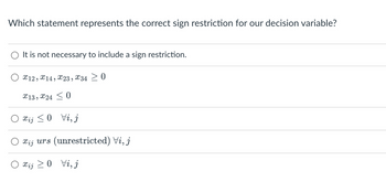 Which statement represents the correct sign restriction for our decision variable?
It is not necessary to include a sign restriction.
X12, 14, X23, X34 0
X13, X240
Xij ≤0 Vi, j
xįj urs (unrestricted) Vi, j
xij≥0 Vi, j