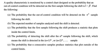 A quality characteristic is monitored by a control chart designed so the probability that an
out-of-control condition will be detected on the first sample following the shift is 1 – ß. Find
the following:
th
(a) The probability that the out-of-control condition will be detected on the n' sample
following the shift.
(b) The expected number of samples analyzed until the shift is detected.
(c) The probability that the first sample following the shift produces a statistic that plots
inside the control limits.
(d) The probability of detecting the shift after the nth sample following the shift, which
means the shift is detected in the (n+1)th, or (n+2) th, .... sample
(e) The probability that n consecutive samples produce statistics that plot outside of the
control limits.