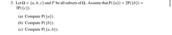 3. Let = {a,b,c} and F be all subsets of 2. Assume that P({a}) = 2P({b}) =
3P({c}).
(a) Compute P({a}).
(b) Compute P({b}).
(c) Compute P({a,b}).