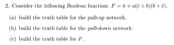 2. Consider the following Boolean function: F = ā + a(c+b)(b+c).
(a) build the truth table for the pull-up network.
(b) build the truth table for the pull-down network.
(c) build the truth table for F.