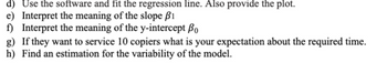 d) Use the software and fit the regression line. Also provide the plot.
e) Interpret the meaning of the slope B1
f) Interpret the meaning of the y-intercept Bo
g) If they want to service 10 copiers what is your expectation about the required time.
h) Find an estimation for the variability of the model.