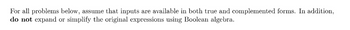For all problems below, assume that inputs are available in both true and complemented forms. In addition,
do not expand or simplify the original expressions using Boolean algebra.