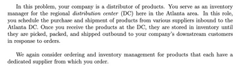 In this problem, your company is a distributor of products. You serve as an inventory
manager for the regional distribution center (DC) here in the Atlanta area. In this role,
you schedule the purchase and shipment of products from various suppliers inbound to the
Atlanta DC. Once you receive the products at the DC, they are stored in inventory until
they are picked, packed, and shipped outbound to your company's downstream customers
in response to orders.
We again consider ordering and inventory management for products that each have a
dedicated supplier from which you order.