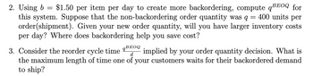 =
2. Using b $1.50 per item per day to create more backordering, compute q BEOQ for
this system. Suppose that the non-backordering order quantity was q =
400 units per
order(shipment). Given your new order quantity, will you have larger inventory costs
per day? Where does backordering help you save cost?
d
3. Consider the reorder cycle time 9BEOQ implied by your order quantity decision. What is
the maximum length of time one of your customers waits for their backordered demand
to ship?