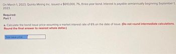 On March 1, 2023, Quinto Mining Inc. issued a $610,000, 7%, three-year bond. Interest is payable semiannually beginning September 1,
2023.
Required:
Part 1
a. Calculate the bond issue price assuming a market interest rate of 6% on the date of issue. (Do not round intermediate calculations.
Round the final answer to nearest whole dollar.)
Total issue price