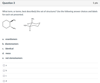 Question 3
1 pts
What term, or terms, best describe(s) the set of structures? Use the following answer choices and labels
for each set presented.
о
NH₂
NH2
H
H₂N
+
a. enantiomers
b. diastereomers
c. identical
d. meso
e. not stereoisomers
a
b
C