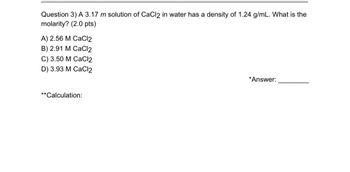 Question 3) A 3.17 m solution of CaCl2 in water has a density of 1.24 g/mL. What is the
molarity? (2.0 pts)
A) 2.56 M CaCl2
B) 2.91 M CaCl2
C) 3.50 M CaCl2
D) 3.93 M CaCl2
**Calculation:
*Answer: