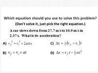 Which equation should you use to solve this problem?
(Don't solve it, just pick the right equation.)
A car slows down from 27.7 m/s to 10.9 m/s in
2.37 s. What is its acceleration?
2
2
A) v, =v, +2aAx
C) Ar = }(v, + v, )t
B) v, =v,+at
D) Ar = v,t-ar
