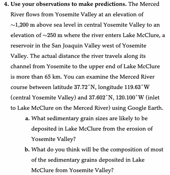 4. Use your observations to make predictions. The Merced
River flows from Yosemite Valley at an elevation of
~1,200 m above sea level in central Yosemite Valley to an
elevation of ~250 m where the river enters Lake McClure, a
reservoir in the San Joaquin Valley west of Yosemite
Valley. The actual distance the river travels along its
channel from Yosemite to the upper end of Lake McClure
is more than 65 km. You can examine the Merced River
course between latitude 37.72°N, longitude 119.63° W
(central Yosemite Valley) and 37.602°N, 120.100°W (inlet
to Lake McClure on the Merced River) using Google Earth.
a. What sedimentary grain sizes are likely to be
deposited in Lake McClure from the erosion of
Yosemite Valley?
b. What do you think will be the composition of most
of the sedimentary grains deposited in Lake
McClure from Yosemite Valley?