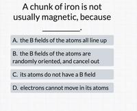 A chunk of iron is not
usually magnetic, because
A. the B fields of the atoms all line up
B. the B fields of the atoms are
randomly oriented, and cancel out
C. its atoms do not have a B field
D. electrons cannot move in its atoms
