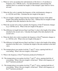 1. When no valves are pushed, the sixth harmonic of the horn (n = 6) produces a
frequency of f6 = 698 Hz (an F). Use that information, and rearrange the
equation above to calculate the length L of the trumpet's pipe when no valves
are used.
2. When the first valve is pushed, the frequency of the sixth harmonic changes to
fo = 622 Hz (an E-flat). Calculate the new length of the pipe L.
3. The new length is slightly longer than the original length, because of the added
length of the tubing attached to the first valve. Subtract the two lengths to find
the length of the tube attached to the first valve.
4. When the second valve (only) is pushed, the frequency of the 6™ harmonic changes
to fo = 659 Hz (an E). What is the new length of the pipe L?
5. The difference in length between Step 4 and Step 1 is due to the length of the tubing
attached to the second valve. Calculate the length of the tube attached to the
second valve.
6. When the third valve (only) is pushed, the frequency of the 6th harmonic changes to
fo = 585 Hz (a D). What is the new length of the pipe L?
7. The difference in length between Step 6 and Step 1 is due to the length of the tubing
attached to the third valve. Calculate the length of the tube attached to the third
valve.
8. The trumpet player now pushes both the 1" and 2nd valves, opening both bits of
extra tubing. What is the new length L of the horn?
9. What is the frequency of the 6th harmonic produced in Problem 8?
10. The trumpet player now pushes both the 1st and 3ª valves, opening both bits of
extra tubing. What is the new length L of the horn? What is the frequency of
the 6th harmonic produced?
11. The trumpet player now pushes both the 2nd and 3d valves, opening both bits of
extra tubing. What is the new length L of the horn? What is the frequency of
the 6th harmonic produced?
