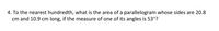 **Question 4:**

To the nearest hundredth, what is the area of a parallelogram whose sides are 20.8 cm and 10.9 cm long, if the measure of one of its angles is 53°?

**Explanation:**

To find the area \( A \) of a parallelogram when you know the lengths of two adjacent sides \( a \) and \( b \), and the angle \( \theta \) between them, you can use the formula:

\[ A = a \times b \times \sin(\theta) \]

In this problem, the sides are \( a = 20.8 \, \text{cm} \) and \( b = 10.9 \, \text{cm} \), and \( \theta = 53^\circ \).

Calculate the area using the sine function for the given angle.