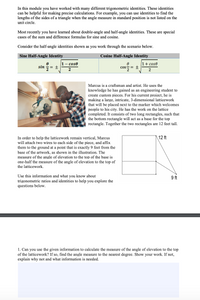 In this module you have worked with many different trigonometric identities. These identities
can be helpful for making precise calculations. For example, you can use identities to find the
lengths of the sides of a triangle when the angle measure in standard position is not listed on the
unit circle.
Most recently you have learned about double-angle and half-angle identities. These are special
cases of the sum and difference formulas for sine and cosine.
Consider the half-angle identities shown as you work through the scenario below.
Sine Half-Angle Identity
Cosine Half-Angle Identity
1- cose
1+ cose
sin
= +
Cos
= ±
2
2
Marcus is a craftsman and artist. He uses the
knowledge he has gained as an engineering student to
create custom pieces. For his current project, he is
making a large, intricate, 3-dimensional latticework
that will be placed next to the marker which welcomes
people to his city. He has the work on the lattice
completed. It consists of two long rectangles, such that
the bottom rectangle will act as a base for the top
rectangle. Together the two rectangles are 12 feet tall.
\12 ft
In order to help the latticework remain vertical, Marcus
will attach two wires to each side of the piece, and affix
them to the ground at a point that is exactly 9 feet from the
base of the artwork, as shown in the illustration. The
measure of the angle of elevation to the top of the base is
one-half the measure of the angle of elevation to the top of
the latticework.
Use this information and what you know about
trigonometric ratios and identities to help you explore the
questions below.
9 ft
1. Can you use the given information to calculate the measure of the angle of elevation to the top
of the latticework? If so, find the angle measure to the nearest degree. Show your work. If not,
explain why not and what information is needed.
