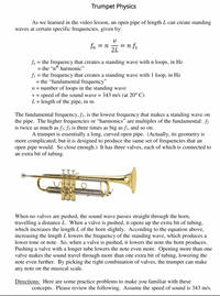 Trumpet Physics
As we learned in the video lesson, an open pipe of length L can create standing
waves at certain specific frequencies, given by:
fn
= n f1
2L
= n
fn = the frequency that creates a standing wave with n loops, in Hz
= the "nth harmonic"
fi = the frequency that creates a standing wave with 1 loop, in Hz
= the "fundamental frequency"
n = number of loops in the standing wave
v = speed of the sound wave = 343 m/s (at 20° C)
L= length of the pipe, in m
%3D
The fundamental frequency, f1, is the lowest frequency that makes a standing wave on
the pipe. The higher frequencies or “harmonics" are multiples of the fundamental: f2
is twice as much as f1; f3 is three times as big as f1, and so on.
A trumpet is essentially a long, curved open pipe. (Actually, its geometry is
more complicated, but it is designed to produce the same set of frequencies that an
open pipe would. So close enough.) It has three valves, each of which is connected to
an extra bit of tubing.
When no valves are pushed, the sound wave passes straight through the horn,
travelling a distance L. When a valve is pushed, it opens up the extra bit of tubing,
which increases the length L of the horn slightly. According to the equation above,
increasing the length L lowers the frequency of the standing wave, which produces a
lower tone or note. So, when a valve is pushed, it lowers the note the horn produces.
Pushing a valve with a longer tube lowers the note even more. Opening more than one
valve makes the sound travel through more than one extra bit of tubing, lowering the
note even further. By picking the right combination of valves, the trumpet can make
any note on the musical scale.
Directions: Here are some practice problems to make you familiar with these
concepts. Please review the following. Assume the speed of sound is 343 m/s.
