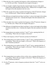 2. When the first valve is pushed, the frequency of the sixth harmonic changes to
fo = 622 Hz (an E-flat). Calculate the new length of the pipe L.
3. The new length is slightly longer than the original length, because of the added
length of the tubing attached to the first valve. Subtract the two lengths to find
the length of the tube attached to the first valve.
4. When the second valve (only) is pushed, the frequency of the 6™ harmonic changes
to fo = 659 Hz (an E). What is the new length of the pipe L?
5. The difference in length between Step 4 and Step 1 is due to the length of the tubing
attached to the second valve. Calculate the length of the tube attached to the
second valve.
6. When the third valve (only) is pushed, the frequency of the 6™ harmonic changes to
fo = 585 Hz (a D). What is the new length of the pipe L?
7. The difference in length between Step 6 and Step 1 is due to the length of the tubing
attached to the third valve. Calculate the length of the tube attached to the third
valve.
8. The trumpet player now pushes both the 1st and 2™d valves, opening both bits of
extra tubing. What is the new length L of the horn?
9. What is the frequency of the 6™ harmonic produced in Problem 8?
10. The trumpet player now pushes both the 1d and 3d valves, opening both bits of
extra tubing. What is the new length L of the horn? What is the frequency of
the 6th harmonic produced?
11. The trumpet player now pushes both the 2nd and 3rd valves, opening both bits of
extra tubing. What is the new length L of the horn? What is the frequency of
the 6th harmonic produced?
12. The trumpet player now pushes all three of the valves, opening all three bits of
extra tubing. What is the new length L of the horn? What is the frequency of
the 6th harmonic produced?
13. For the 4" harmonic, what is frequency produced when the 1ª and 3d valves are
pushed?
