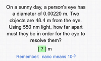 On a sunny day, a person's eye has
a diameter of 0.00220 m. Two
objects are 48.4 m from the eye.
Using 550 nm light, how far apart
must they be in order for the eye to
resolve them?
[? ]m
Remember: nano means 10-9
