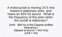 A motorcyclist is moving 24.5 m/s
toward a stationary siren, and
hears an 894 Hz sound. What is
the frequency of the siren when
the cyclist is stationary?
(Hint: 894 Hz is the Doppler-shifted
frequency.)
(Speed of sound = 343 m/s)
(Unit = Hz)
