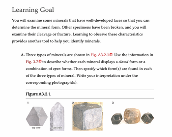 Learning Goal
You will examine some minerals that have well-developed faces so that you can
determine the mineral form. Other specimens have been broken, and you will
examine their cleavage or fracture. Learning to observe these characteristics
provides another tool to help you identify minerals.
A. Three types of minerals are shown in Fig. A3.2.1. Use the information in
Fig. 3.7 to describe whether each mineral displays a closed form or a
combination of open forms. Then specify which form(s) are found in each
of the three types of mineral. Write your interpretation under the
corresponding photograph(s).
Figure A3.2.1
1
top view
side view
2
3