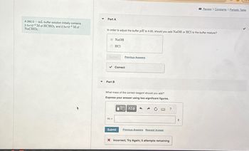 Part A
Review | Constants | Periodic Table
A 260.0-mL buffer solution initially contains
2.5x10-2 M of HCHO2 and 2.5x10-2 M of
NaCHO2
In order to adjust the buffer pH to 4.00, should you add NaOH or HCl to the buffer mixture?
NaOH
HCI
Submit
Previous Answers
Part B
Correct
What mass of the correct reagent should you add?
Express your answer using two significant figures.
VO ΑΣΦ
m =
Submit
Previous Answers Request Answer
× Incorrect; Try Again; 5 attempts remaining
g