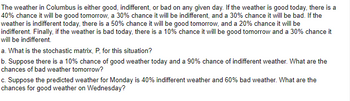 The weather in Columbus is either good, indifferent, or bad on any given day. If the weather is good today, there is a
40% chance it will be good tomorrow, a 30% chance it will be indifferent, and a 30% chance it will be bad. If the
weather is indifferent today, there is a 50% chance it will be good tomorrow, and a 20% chance it will be
indifferent. Finally, if the weather is bad today, there is a 10% chance it will be good tomorrow and a 30% chance it
will be indifferent.
a. What is the stochastic matrix, P, for this situation?
b. Suppose there is a 10% chance of good weather today and a 90% chance of indifferent weather. What are the
chances of bad weather tomorrow?
c. Suppose the predicted weather for Monday is 40% indifferent weather and 60% bad weather. What are the
chances for good weather on Wednesday?