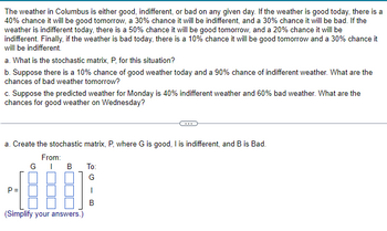 The weather in Columbus is either good, indifferent, or bad on any given day. If the weather is good today, there is a
40% chance it will be good tomorrow, a 30% chance it will be indifferent, and a 30% chance it will be bad. If the
weather is indifferent today, there is a 50% chance it will be good tomorrow, and a 20% chance it will be
indifferent. Finally, if the weather is bad today, there is a 10% chance it will be good tomorrow and a 30% chance it
will be indifferent.
a. What is the stochastic matrix, P, for this situation?
b. Suppose there is a 10% chance of good weather today and a 90% chance of indifferent weather. What are the
chances of bad weather tomorrow?
c. Suppose the predicted weather for Monday is 40% indifferent weather and 60% bad weather. What are the
chances for good weather on Wednesday?
a. Create the stochastic matrix, P, where G is good, I is indifferent, and B is Bad.
From:
GIB
a
(Simplify your answers.)
To:
G