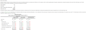 Make-or-Buy Decision
Matchless Computer Company has been purchasing carrying cases for its portable computers at a purchase price of $58 per unit. The company, which is currently operating below full capacity, charges factory overhead to production at the rate of 38% of direct labor cost. The fully
absorbed unit costs to produce comparable carrying cases are expected to be as follows:
$27
Direct materials
Direct labor
Factory overhead (38% of direct labor)
Total cost per unit
If Matchless Computer Company manufactures the carrying cases, fixed factory overhead costs will not increase and variable factory overhead costs associated with the cases are expected to be 14% of the direct labor costs.
a. Prepare a differential analysis dated February 24 to determine whether the company should make (Alternative 1) or buy (Alternative 2) the carrying case. If required, round your answers to two decimal places. If an amount is zero, enter "0". For those boxes in which you must enter
subtracted or negative numbers use a minus sign.
Sales Price
Costs:
18
6.84
$51.84
Differential Analysis
Make Carrying Case (Alt. 1) or Buy Carrying Case (Alt. 2)
February 24
Purchase price
Direct materials per unit
Direct labor per unit
Variable factory overhead per unit
Fixed factory overhead per unit
Income (Loss)
Make Carrying
Buy Carrying
Differential Effect
Case (Alternative 1) Case (Alternative 2) on Income (Alternative 2)
0 ✓
0 ✓
$
0
0
✓
X
X
X
X
X
0
0
0
X
X
X
0
X
X
X
X
✓
X
