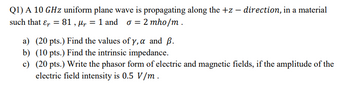 ### Problem Statement

A 10 GHz uniform plane wave is propagating along the +z direction, in a material such that the parameters are given as follows:

- Relative permittivity (\(\epsilon_r\)) = 81
- Relative permeability (\(\mu_r\)) = 1
- Conductivity (\(\sigma\)) = 2 mho/m

**Questions:**

a) (20 points) Find the values of \(\gamma\), \(\alpha\), and \(\beta\).  
b) (10 points) Find the intrinsic impedance.  
c) (20 points) Write the phasor form of electric and magnetic fields, if the amplitude of the electric field intensity is 0.5 V/m.

### Solution Steps

**a) Determine \(\gamma\), \(\alpha\), and \(\beta\):**

- \(\gamma\) is the propagation constant.
- \(\alpha\) is the attenuation constant.
- \(\beta\) is the phase constant.

**b) Calculate the intrinsic impedance (η):**

The intrinsic impedance (\(\eta\)) of the given material can be found using the following formulas and given parameters.

**c) Phasor Form of Fields:**

Write the phasor form of the electric (\(\mathbf{E}\)) and magnetic (\(\mathbf{H}\)) fields given the amplitude of the electric field intensity.

Make sure to apply the appropriate formulas and conversions for the calculations.