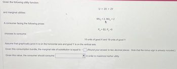 Given the following utility function:
and marginal utilities:
A consumer facing the following prices:
chooses to consume:
U = 2X + 2Y
Assume that graphically good X is on the horizontal axis and good Y is on the vertical axis.
Given this consumption bundle, the marginal rate of substitution is equal to -
Given this value, the consumer should consume
MU, = 2, MU, = 2
P, = $2, P, =5
15 units of good X and 19 units of good Y.
(Round your answer to two decimal places. Note that the minus sign is already included).
in order to maximize his/her utility.