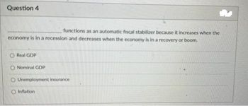 Question 4
functions as an automatic fiscal stabilizer because it increases when the
economy is in a recession and decreases when the economy is in a recovery or boom.
O Real GDP
Nominal GDP
O Unemployment insurance
O Inflation