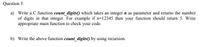 Question 3:
a) Write a C function count_digits() which takes an integer n as parameter and returns the number
of digits in that integer. For example if n=12345 then your function should return 5. Write
appropriate main function to check your code.
b) Write the above function count_digits() by using recursion.
