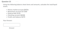 Question 13
Using the following balance sheet items and amounts, calculate the total liquid
assets.
• Money market account $4056
• Retirement account $17200
• Medical bills $120
• Checking account $8308
• Credit card balance $670
Your Answer:
Answer
