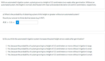 With an automated irrigation system, a plant grows to a height of 3.5 centimeters two weeks after germination. Without an
automated system, the height is normally distributed with mean and standard deviation 2.8 and 0.5 centimeters, respectively.
a) What is the probability of obtaining a plant of this height or greater without an automated system?
Round your answer to three decimal places (e.g. 0.987).
P(X> 3.5) i
b) Do you think the automated irrigation system increases the plant height at two weeks after germination?
No, because the probability of a plant growing to a height of 3.5 centimeters or more without irrigation is large.
O No, because the probability of a plant growing to a height of 3.5 centimeters or more without irrigation is small.
O Yes, because the probability of a plant growing to a height of 3.5 centimeters or more without irrigation is large.
O Yes, because the probability of a plant growing to a height of 3.5 centimeters or more without irrigation is small.