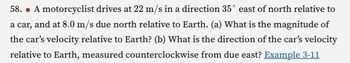 58. . A motorcyclist drives at 22 m/s in a direction 35° east of north relative to
a car, and at 8.0 m/s due north relative to Earth. (a) What is the magnitude of
the car's velocity relative to Earth? (b) What is the direction of the car's velocity
relative to Earth, measured counterclockwise from due east? Example 3-11